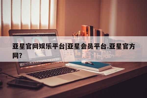 亚星会员平台 亚星网站亚星官网娱乐平台|亚星会员平台.亚星官方网？