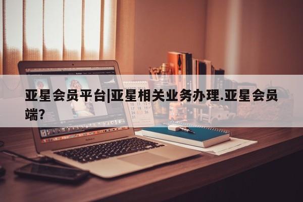 亚星会员平台 亚星网站亚星会员平台|亚星相关业务办理.亚星会员端？
