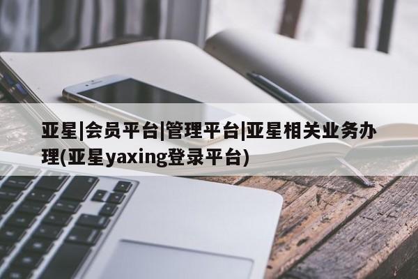 亚星会员平台 亚星网站亚星|会员平台|管理平台|亚星相关业务办理(亚星yaxing登录平台)