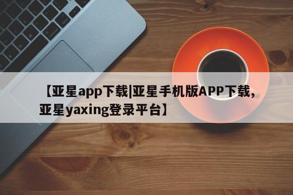 亚星会员平台 亚星网站【亚星app下载|亚星手机版APP下载,亚星yaxing登录平台】