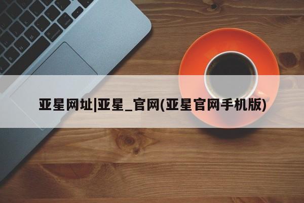 亚星会员平台 亚星网站亚星网址|亚星_官网(亚星官网手机版)