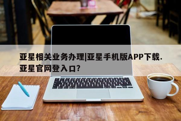 亚星会员平台 亚星网站亚星相关业务办理|亚星手机版APP下载.亚星官网登入口？