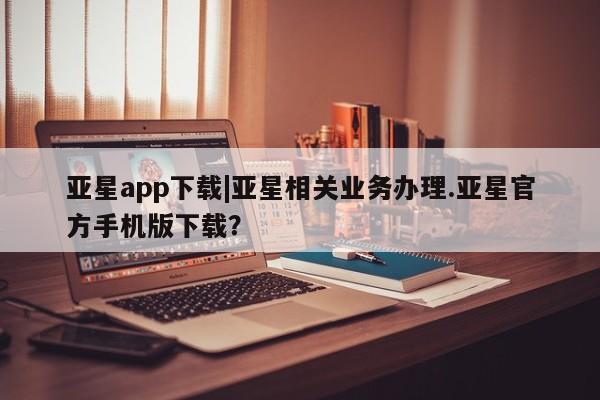 亚星会员平台 亚星网站亚星app下载|亚星相关业务办理.亚星官方手机版下载？