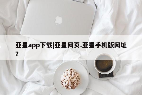 亚星会员平台 亚星网站亚星app下载|亚星网页.亚星手机版网址？