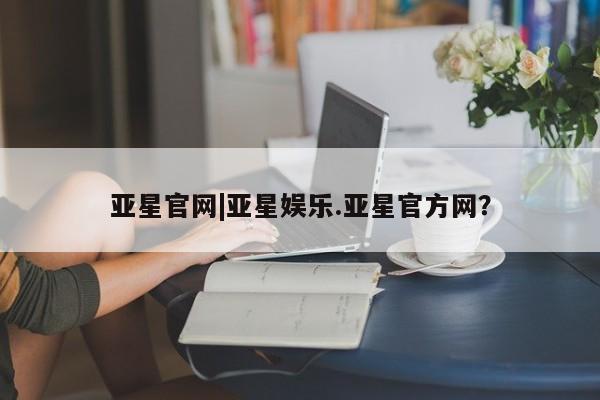 亚星会员平台 亚星网站亚星官网|亚星娱乐.亚星官方网？