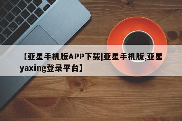 亚星会员平台 亚星网站【亚星手机版APP下载|亚星手机版,亚星yaxing登录平台】