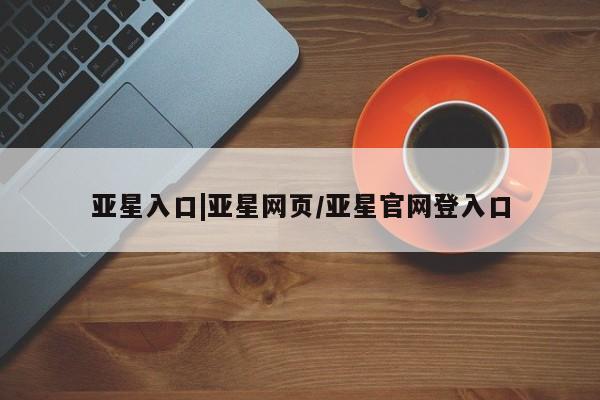 亚星会员平台 亚星网站亚星入口|亚星网页/亚星官网登入口