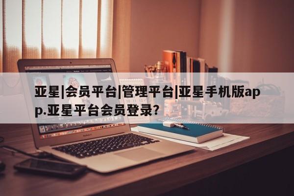 亚星会员平台 亚星网站亚星|会员平台|管理平台|亚星手机版app.亚星平台会员登录？
