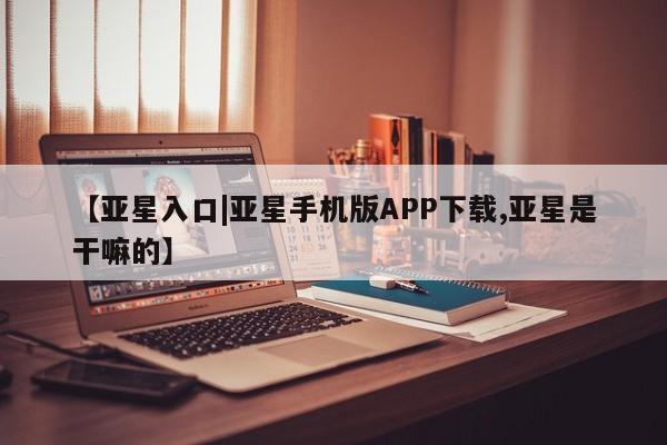 亚星会员平台 亚星网站【亚星入口|亚星手机版APP下载,亚星是干嘛的】