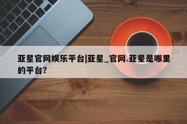 亚星会员平台 亚星网站亚星官网娱乐平台|亚星_官网.亚星是哪里的平台？