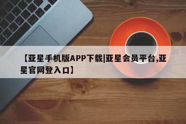 亚星会员平台 亚星网站【亚星手机版APP下载|亚星会员平台,亚星官网登入口】