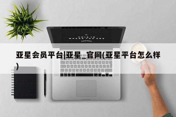 亚星会员平台 亚星网站亚星会员平台|亚星_官网(亚星平台怎么样)
