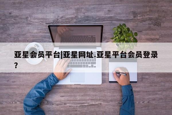 亚星会员平台 亚星网站亚星会员平台|亚星网址.亚星平台会员登录？