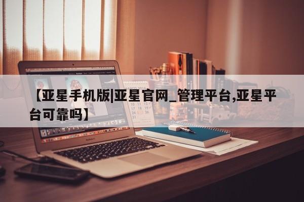 亚星会员平台 亚星网站【亚星手机版|亚星官网_管理平台,亚星平台可靠吗】
