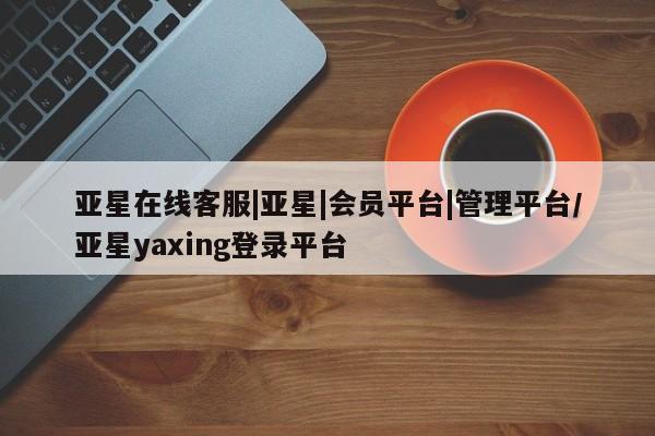 亚星会员平台 亚星网站亚星在线客服|亚星|会员平台|管理平台/亚星yaxing登录平台