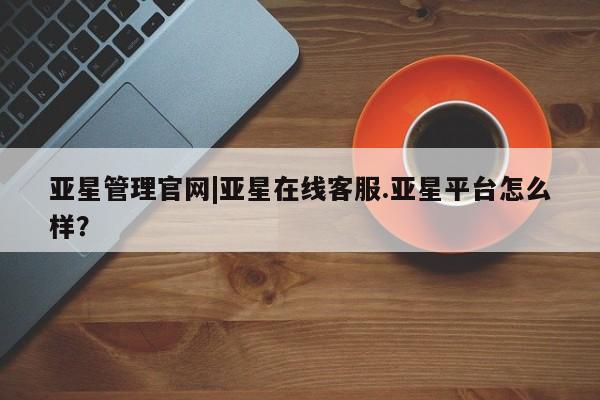 亚星会员平台 亚星网站亚星管理官网|亚星在线客服.亚星平台怎么样？