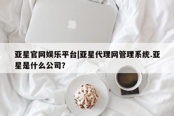 亚星会员平台 亚星网站亚星官网娱乐平台|亚星代理网管理系统.亚星是什么公司？