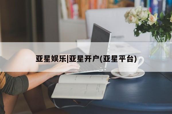 亚星会员平台 亚星网站亚星娱乐|亚星开户(亚星平台)