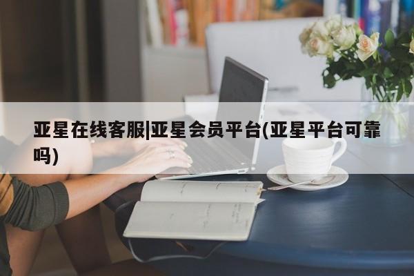 亚星会员平台 亚星网站亚星在线客服|亚星会员平台(亚星平台可靠吗)