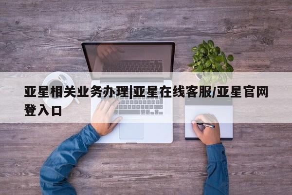 亚星会员平台 亚星网站亚星相关业务办理|亚星在线客服/亚星官网登入口