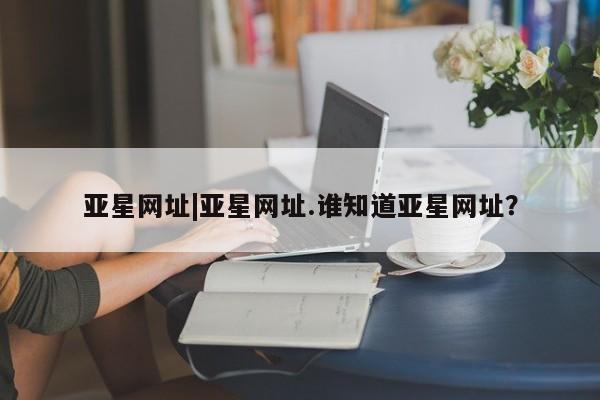 亚星会员平台 亚星网站亚星网址|亚星网址.谁知道亚星网址？