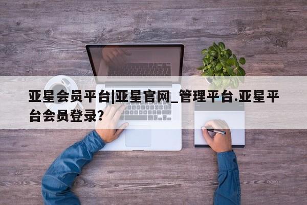 亚星会员平台 亚星网站亚星会员平台|亚星官网_管理平台.亚星平台会员登录？