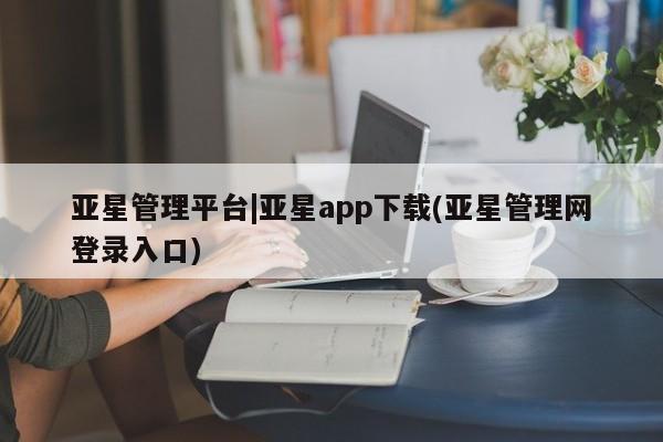 亚星会员平台 亚星网站亚星管理平台|亚星app下载(亚星管理网登录入口)