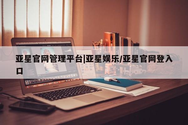 亚星会员平台 亚星网站亚星官网管理平台|亚星娱乐/亚星官网登入口