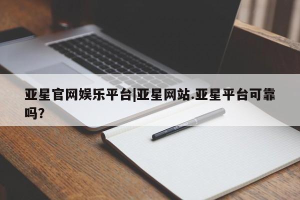 亚星会员平台 亚星网站亚星官网娱乐平台|亚星网站.亚星平台可靠吗？