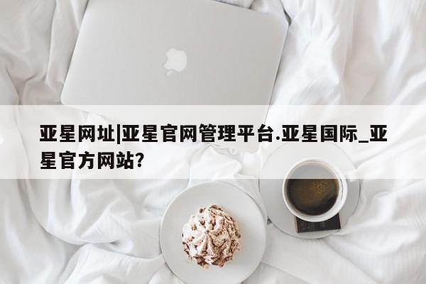 亚星会员平台 亚星网站亚星网址|亚星官网管理平台.亚星国际_亚星官方网站？