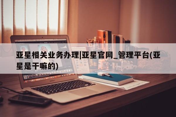 亚星会员平台 亚星网站亚星相关业务办理|亚星官网_管理平台(亚星是干嘛的)