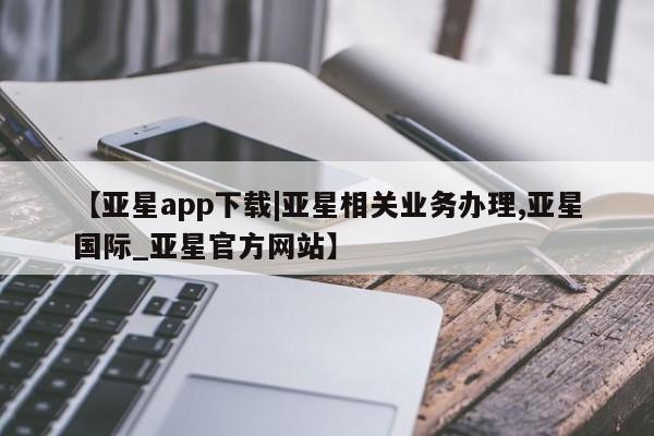 亚星会员平台 亚星网站【亚星app下载|亚星相关业务办理,亚星国际_亚星官方网站】