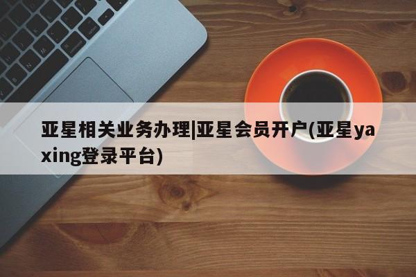 亚星会员平台 亚星网站亚星相关业务办理|亚星会员开户(亚星yaxing登录平台)