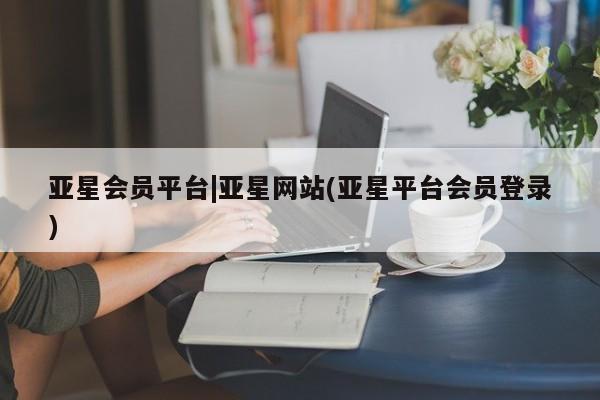 亚星会员平台 亚星网站亚星会员平台|亚星网站(亚星平台会员登录)