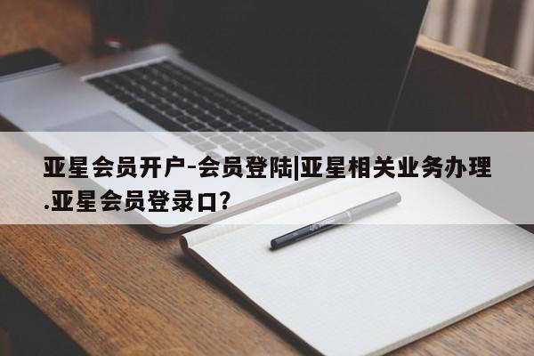 亚星会员平台 亚星网站亚星会员开户-会员登陆|亚星相关业务办理.亚星会员登录口？