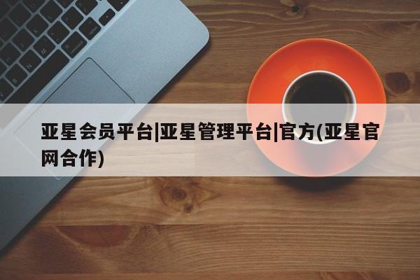 亚星会员平台 亚星网站亚星会员平台|亚星管理平台|官方(亚星官网合作)