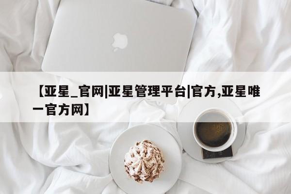 亚星会员平台 亚星网站【亚星_官网|亚星管理平台|官方,亚星唯一官方网】