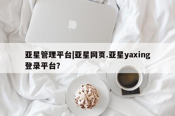 亚星会员平台 亚星网站亚星管理平台|亚星网页.亚星yaxing登录平台？