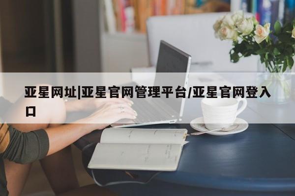 亚星会员平台 亚星网站亚星网址|亚星官网管理平台/亚星官网登入口