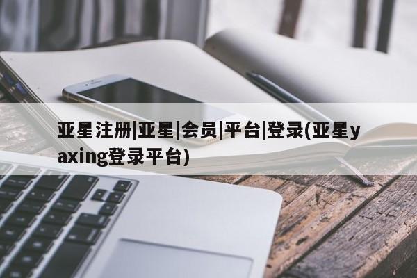 亚星会员平台 亚星网站亚星注册|亚星|会员|平台|登录(亚星yaxing登录平台)