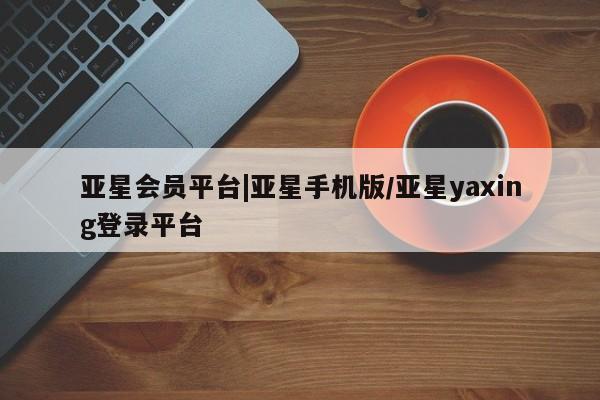 亚星会员平台 亚星网站亚星会员平台|亚星手机版/亚星yaxing登录平台
